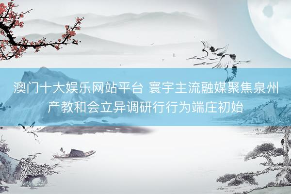 澳门十大娱乐网站平台 寰宇主流融媒聚焦泉州产教和会立异调研行行为端庄初始