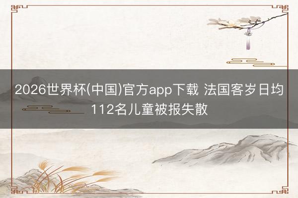 2026世界杯(中国)官方app下载 法国客岁日均112名儿童被报失散