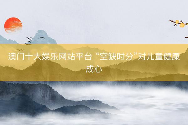 澳门十大娱乐网站平台 “空缺时分”对儿童健康成心