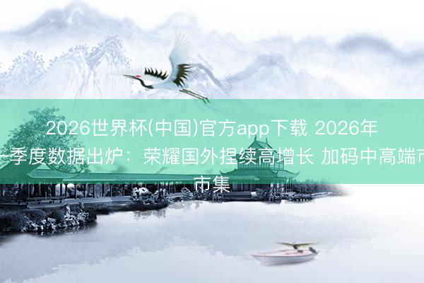 2026世界杯(中国)官方app下载 2026年第一季度数据出炉：荣耀国外捏续高增长 加码中高端市集