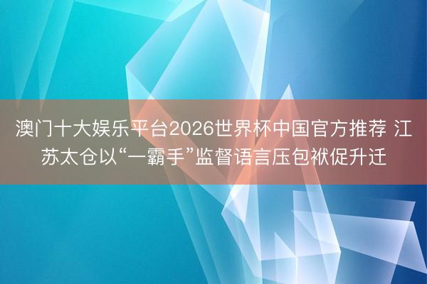 澳门十大娱乐平台2026世界杯中国官方推荐 江苏太仓以“一霸手”监督语言压包袱促升迁