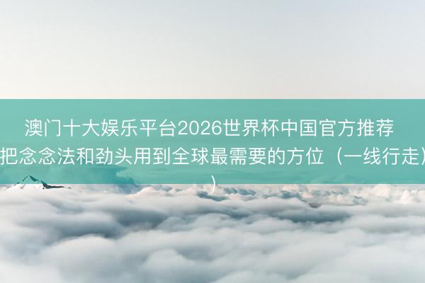 澳门十大娱乐平台2026世界杯中国官方推荐 把念念法和劲头用到全球最需要的方位(一线行走)