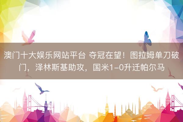 澳门十大娱乐网站平台 夺冠在望！图拉姆单刀破门，泽林斯基助攻，国米1-0升迁帕尔马