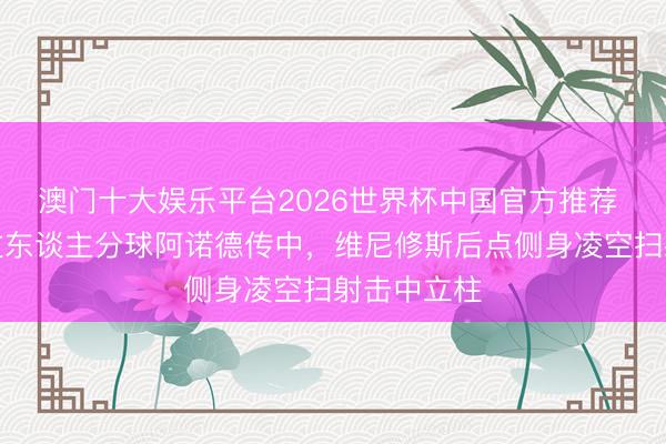 澳门十大娱乐平台2026世界杯中国官方推荐 贝林贯穿过东谈主分球阿诺德传中，维尼修斯后点侧身凌空扫射击中立柱