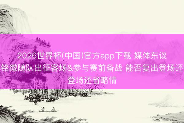 2026世界杯(中国)官方app下载 媒体东谈主：孙铭徽随队出征客场&参与赛前备战 能否复出登场还省略情