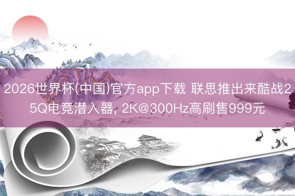 2026世界杯(中国)官方app下载 联思推出来酷战25Q电竞潜入器， 2K@300Hz高刷售999元