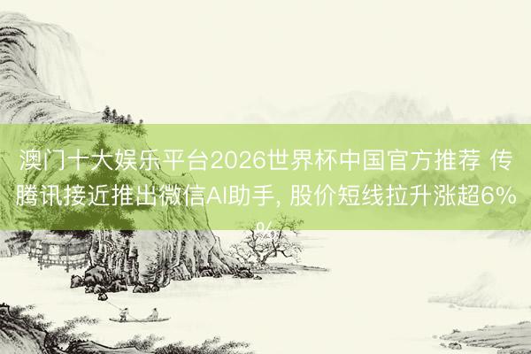 澳门十大娱乐平台2026世界杯中国官方推荐 传腾讯接近推出微信AI助手， 股价短线拉升涨超6%
