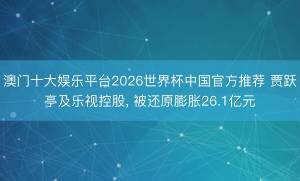 澳门十大娱乐平台2026世界杯中国官方推荐 贾跃亭及乐视控股, 被还原膨胀26.1亿元