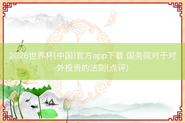 2026世界杯(中国)官方app下载 国务院对于对外投资的法则(点评)