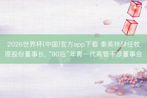2026世界杯(中国)官方app下载 秦英林辞任牧原股份董事长， “90后”年青一代高管干涉董事会
