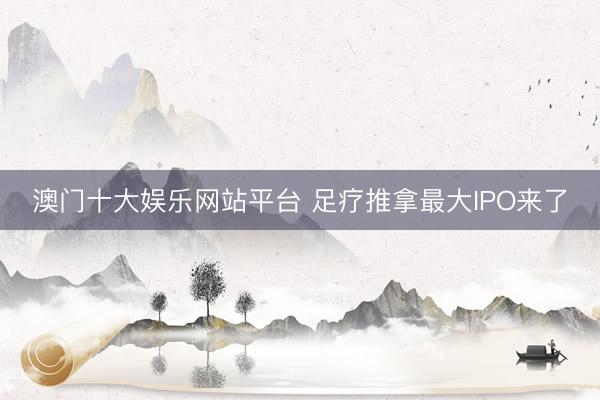澳门十大娱乐网站平台 足疗推拿最大IPO来了