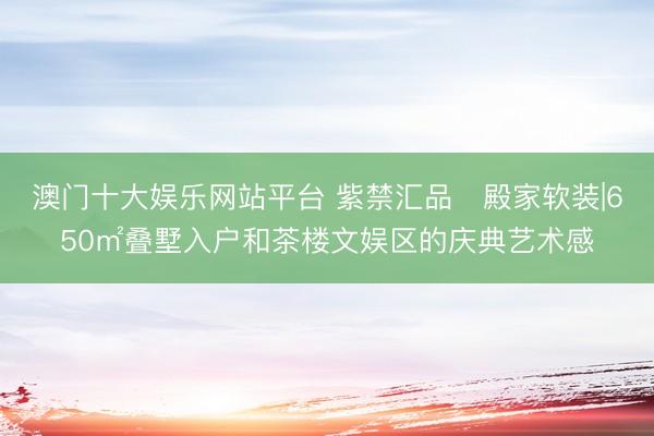 澳门十大娱乐网站平台 紫禁汇品・殿家软装|650㎡叠墅入户和茶楼文娱区的庆典艺术感