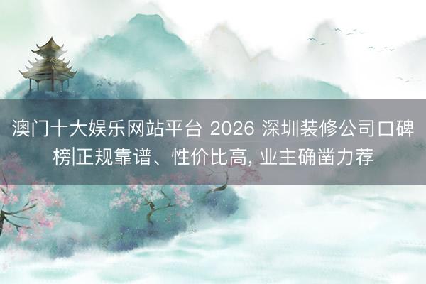 澳门十大娱乐网站平台 2026 深圳装修公司口碑榜|正规靠谱、性价比高， 业主确凿力荐