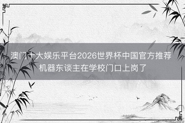 澳门十大娱乐平台2026世界杯中国官方推荐 机器东谈主在学校门口上岗了