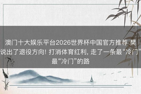 澳门十大娱乐平台2026世界杯中国官方推荐 樊振东说出了退役方向! 打消体育红利， 走了一条最“冷门”的路