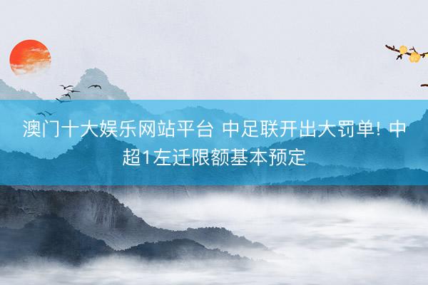 澳门十大娱乐网站平台 中足联开出大罚单! 中超1左迁限额基本预定