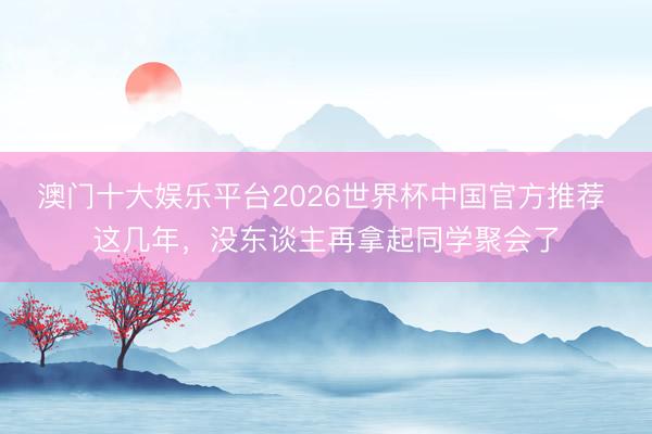 澳门十大娱乐平台2026世界杯中国官方推荐 这几年，没东谈主再拿起同学聚会了