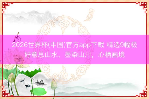 2026世界杯(中国)官方app下载 精选9幅极好意思山水，墨染山川，<a href=