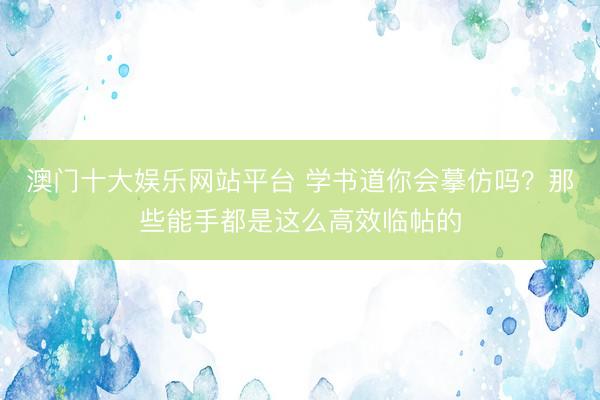 澳门十大娱乐网站平台 学书道你会摹仿吗？那些能手都是这么高效临帖的