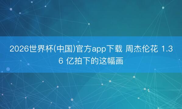2026世界杯(中国)官方app下载 周杰伦花 1.36 亿拍下的这幅画