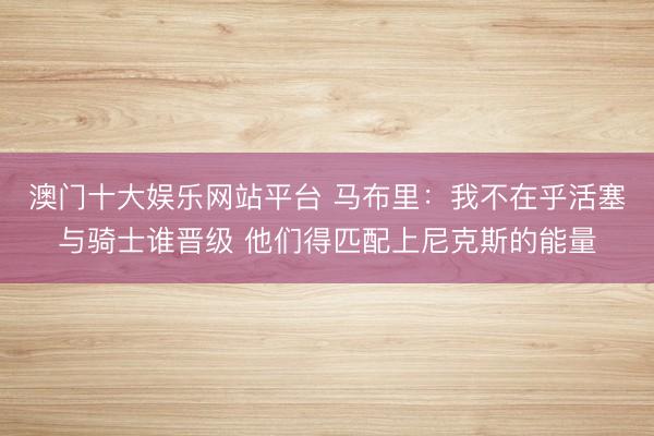 澳门十大娱乐网站平台 马布里：我不在乎活塞与骑士谁晋级 他们得匹配上尼克斯的能量