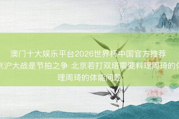 澳门十大娱乐平台2026世界杯中国官方推荐 京媒：京沪大战是节拍之争 北京若打双塔需要料理周琦的体能问题