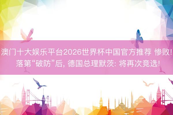 澳门十大娱乐平台2026世界杯中国官方推荐 惨败! 落第“破防”后， 德国总理默茨: 将再次竞选!