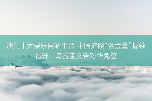 澳门十大娱乐网站平台 中国护照“含金量”握续晋升，乌拉圭文告对华免签