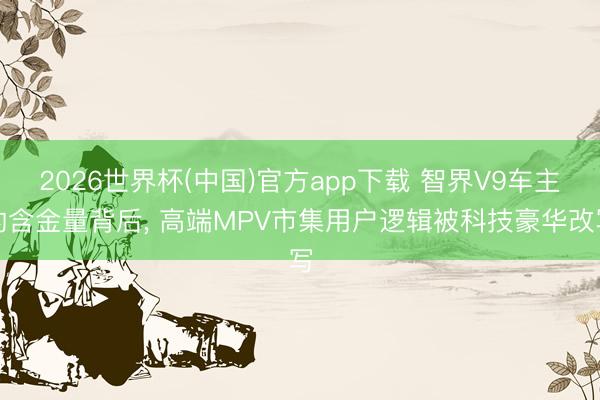 2026世界杯(中国)官方app下载 智界V9车主的含金量背后， 高端MPV市集用户逻辑被科技豪华改写