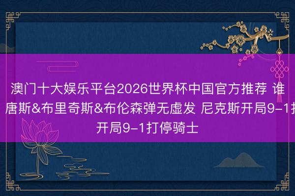 澳门十大娱乐平台2026世界杯中国官方推荐 谁的主场？唐斯&布里奇斯&布伦森弹无虚发 尼克斯开局9-1打停骑士