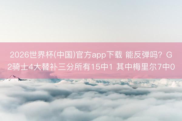 2026世界杯(中国)官方app下载 能反弹吗？G2骑士4大替补三分所有15中1 其中梅里尔7中0