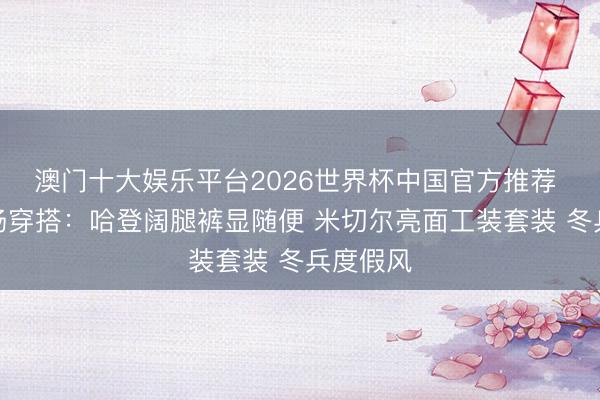 澳门十大娱乐平台2026世界杯中国官方推荐 骑士入场穿搭：哈登阔腿裤显随便 米切尔亮面工装套装 冬兵度假风