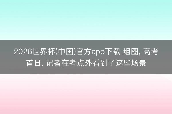 2026世界杯(中国)官方app下载 组图， 高考首日， 记者在考点外看到了这些场景