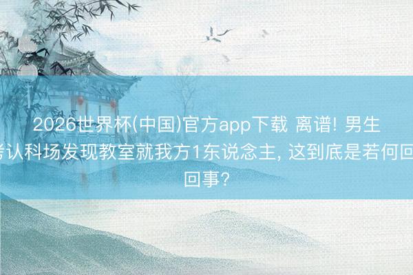2026世界杯(中国)官方app下载 离谱! 男生高考认科场发现教室就我方1东说念主, 这到底是若何回事?