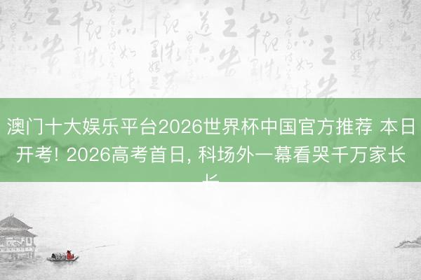 澳门十大娱乐平台2026世界杯中国官方推荐 本日开考! 2026高考首日, 科场外一幕看哭千万家长