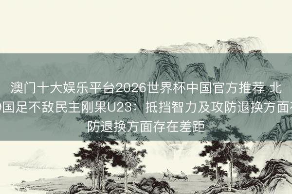 澳门十大娱乐平台2026世界杯中国官方推荐 北青谈U19国足不敌民主刚果U23：抵挡智力及攻防退换方面存在差距