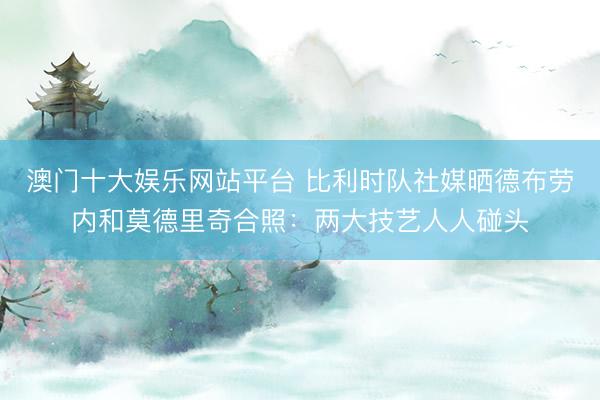 澳门十大娱乐网站平台 比利时队社媒晒德布劳内和莫德里奇合照:两大技艺人人碰头