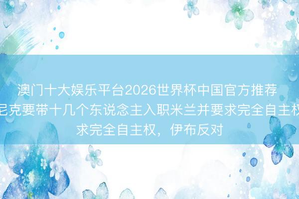 澳门十大娱乐平台2026世界杯中国官方推荐 晚邮报：朗尼克要带十几个东说念主入职米兰并要求完全自主权，伊布反对