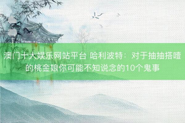 澳门十大娱乐网站平台 哈利波特：对于抽抽搭噎的桃金娘你可能不知说念的10个鬼事