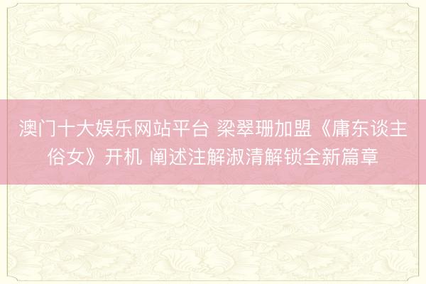 澳门十大娱乐网站平台 梁翠珊加盟《庸东谈主俗女》开机 阐述注解淑清解锁全新篇章
