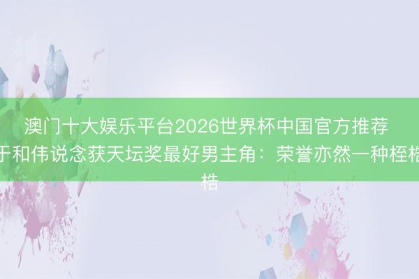 澳门十大娱乐平台2026世界杯中国官方推荐 于和伟说念获天坛奖最好男主角：荣誉亦然一种桎梏