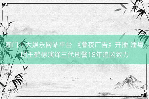 澳门十大娱乐网站平台 《暮夜广告》开播 潘粤明王鹤棣演绎三代刑警18年追凶致力