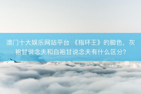 澳门十大娱乐网站平台 《指环王》的脚色，灰袍甘说念夫和白袍甘说念夫有什么区分？