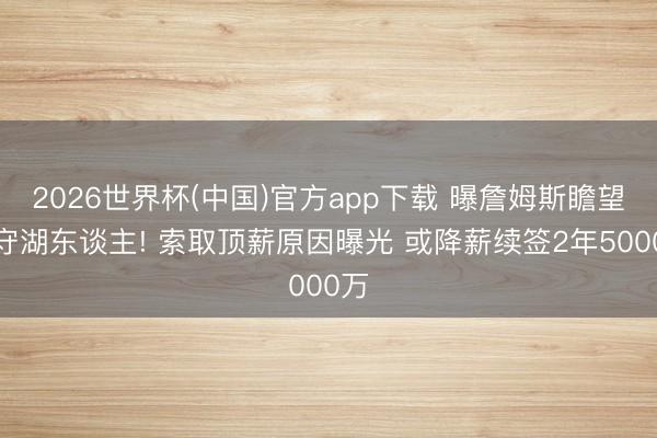 2026世界杯(中国)官方app下载 曝詹姆斯瞻望留守湖东谈主! 索取顶薪原因曝光 或降薪续签2年5000万