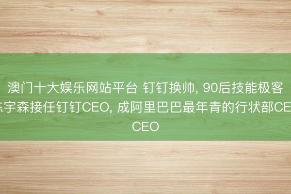 澳门十大娱乐网站平台 钉钉换帅， 90后技能极客陈宇森接任钉钉CEO， 成阿里巴巴最年青的行状部CEO
