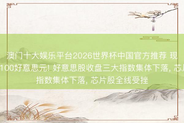澳门十大娱乐平台2026世界杯中国官方推荐 现货黄金跌破4100好意思元! 好意思股收盘三大指数集体下落， 芯片股全线受挫