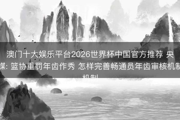 澳门十大娱乐平台2026世界杯中国官方推荐 央媒: 篮协重罚年齿作秀 怎样完善畅通员年齿审核机制