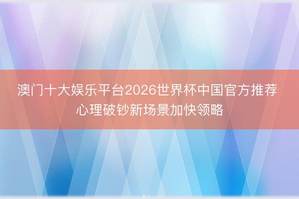 澳门十大娱乐平台2026世界杯中国官方推荐 心理破钞新场景加快领略