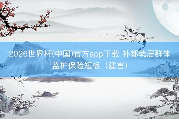 2026世界杯(中国)官方app下载 补都茕居群体监护保险短板（建言）