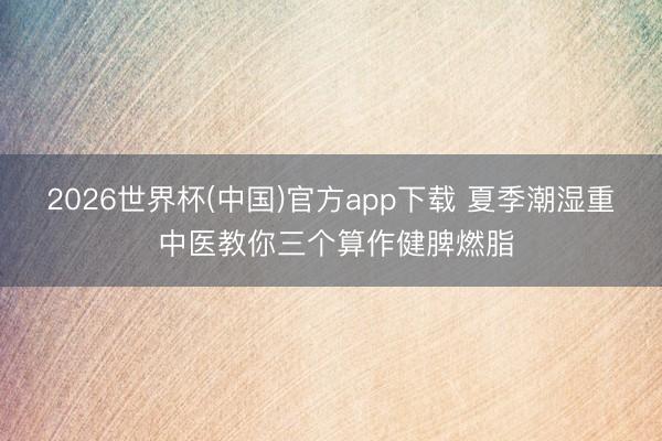 2026世界杯(中国)官方app下载 夏季潮湿重 中医教你三个算作健脾燃脂